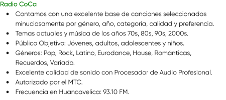 Radio CoCa •	Contamos con una excelente base de canciones seleccionadas minuciosamente por género, año, categoría, calidad y preferencia. •	Temas actuales y música de los años 70s, 80s, 90s, 2000s. •	Público Objetivo: Jóvenes, adultos, adolescentes y niños. •	Géneros: Pop, Rock, Latino, Eurodance, House, Románticas, Recuerdos, Variado. •	Excelente calidad de sonido con Procesador de Audio Profesional. •	Autorizado por el MTC. •	Frecuencia en Huancavelica: 93.10 FM.