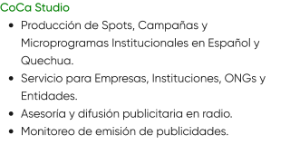 CoCa Studio •	Producción de Spots, Campañas y Microprogramas Institucionales en Español y Quechua. •	Servicio para Empresas, Instituciones, ONGs y Entidades. •	Asesoría y difusión publicitaria en radio. •	Monitoreo de emisión de publicidades.