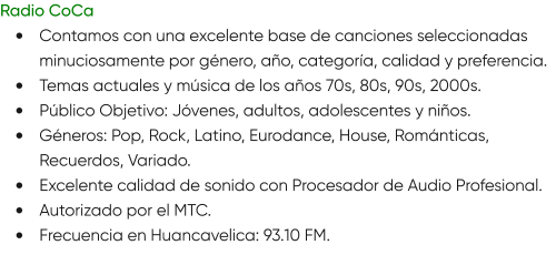 Radio CoCa •	Contamos con una excelente base de canciones seleccionadas minuciosamente por género, año, categoría, calidad y preferencia. •	Temas actuales y música de los años 70s, 80s, 90s, 2000s. •	Público Objetivo: Jóvenes, adultos, adolescentes y niños. •	Géneros: Pop, Rock, Latino, Eurodance, House, Románticas, Recuerdos, Variado. •	Excelente calidad de sonido con Procesador de Audio Profesional. •	Autorizado por el MTC. •	Frecuencia en Huancavelica: 93.10 FM.