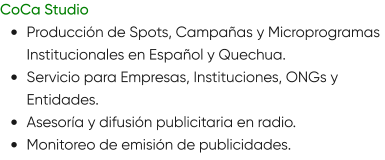 CoCa Studio •	Producción de Spots, Campañas y Microprogramas Institucionales en Español y Quechua. •	Servicio para Empresas, Instituciones, ONGs y Entidades. •	Asesoría y difusión publicitaria en radio. •	Monitoreo de emisión de publicidades.